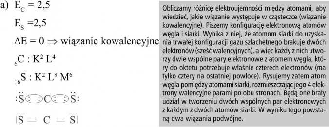 Obliczamy różnicę elektroujemności między atomami, aby wiedzieć, jakie wiązanie występuje w cząsteczce (wiązanie kowalencyjne). Piszemy konfigurację elektronową atomów węgla i siarki. Wynika z niej, że atomom siarki do uzyskania trwałej konfiguracji gazu szlachetnego brakuje dwóch elektronów (sześć walencyjnych), a więc każdy z nich utworzy dwie wspólne pary elektronowe z atomem węgla, który do oktetu potrzebuje właśnie czterech elektronów (ma tylko cztery na ostatniej powłoce). Rysujemy zatem atom węgla pomiędzy atomami siarki, rozmieszczając jego 4 elektrony walencyjne parami po obu stronach. Będą one brały udział w tworzeniu dwóch wspólnych par elektronowych z każdym z dwóch atomów siarki. W wyniku tego powstaną dwa wiązania podwójne.