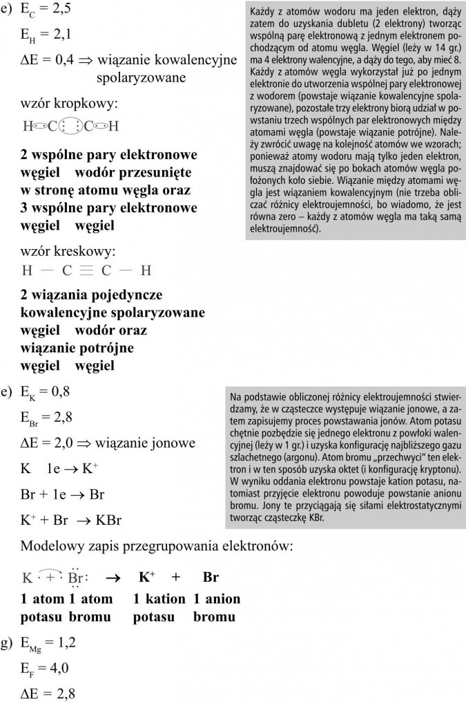 Każdy z atomów wodoru ma jeden elektron, dąży zatem do uzyskania dubletu (2 elektrony) tworząc wspólną parę elektronową z jednym elektronem pochodzącym od atomu węgla. Węgiel (leży w 14 gr.) ma 4 elektrony walencyjne, a dąży do tego, aby mieć 8. Każdy z atomów węgla wykorzystał już po jednym elektronie do utworzenia wspólnej pary elektronowej z wodorem (powstaje wiązanie kowalencyjne spolaryzowane), pozostałe trzy elektrony biorą udział w powstaniu trzech wspólnych par elektronowych między atomami węgla (powstaje wiązanie potrójne). Należy zwrócić uwagę na kolejność atomów we wzorach; ponieważ atomy wodoru mają tylko jeden elektron, muszą znajdować się po bokach atomów węgla położonych koło siebie. Wiązanie między atomami węgla jest wiązaniem kowalencyjnym (nie trzeba obliczać różnicy elektroujemności, bo wiadomo, że jest równa zero - każdy z atomów węgla ma taką samą elektroujemność). Na podstawie obliczonej różnicy elektroujemności stwierdzamy, że w cząsteczce występuje wiązanie jonowe, a zatem zapisujemy proces powstawania jonów. Atom potasu chętnie pozbędzie się jednego elektronu z powłoki walencyjnej (leży w 1 gr.) i uzyska konfigurację najbliższego gazu szlachetnego (argonu). Atom bromu „przechwyci” ten elektron i w ten sposób uzyska oktet (i konfigurację kryptonu). W wyniku oddania elektronu powstaje kation potasu, natomiast przyjęcie elektronu powoduje powstanie anionu bromu. Jony te przyciągają się siłami elektrostatycznymi tworząc cząsteczkę KBr.