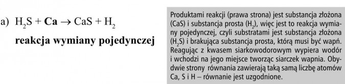 Produktami reakcji (prawa strona) jest substancja złożona (CaS) i substancja prosta (H2), więc jest to reakcja wymiany pojedynczej, czyli substratami jest substancja złożona (H2S) i brakująca substancja prosta, którą musi być wapń. Reagując z kwasem siarkowodorowym wypiera wodór i wchodzi na jego miejsce tworząc siarczek wapnia. Obydwie strony równania zawierają taką samą liczbę atomów Ca, S i H - równanie jest uzgodnione.