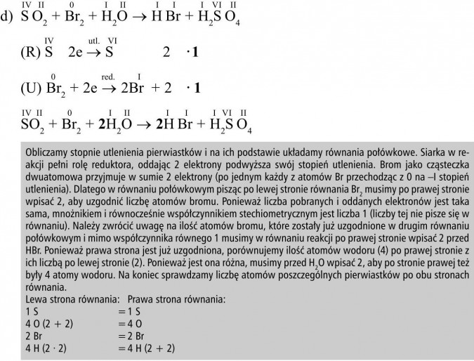 Obliczamy stopnie utlenienia pierwiastków i na ich podstawie układamy równania połówkowe. Siarka w reakcji pełni rolę reduktora, oddając 2 elektrony podwyższa swój stopień utlenienia. Brom jako cząsteczka dwuatomowa przyjmuje w sumie 2 elektrony (po jednym każdy z atomów Br przechodząc z 0 na -I stopień utlenienia). Dlatego w równaniu połówkowym pisząc po lewej stronie równania Br2 musimy po prawej stronie wpisać 2, aby uzgodnić liczbę atomów bromu. Ponieważ liczba pobranych i oddanych elektronów jest taka sama, mnożnikiem i równocześnie współczynnikiem stechiometrycznym jest liczba 1 (liczby tej nie pisze się w równaniu). Należy zwrócić uwagę na ilość atomów bromu, które zostały już uzgodnione w drugim równaniu połówkowym i mimo współczynnika równego 1 musimy w równaniu reakcji po prawej stronie wpisać 2 przed HBr. Ponieważ prawa strona jest już uzgodniona, porównujemy ilość atomów wodoru (4) po prawej stronie z ich liczbą po lewej stronie (2). Ponieważ jest ona różna, musimy przed H2O wpisać 2, aby po stronie prawej też były 4 atomy wodoru. Na koniec sprawdzamy liczbę atomów poszczególnych pierwiastków po obu stronach równania. Lewa strona równania, prawa strona równania...