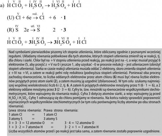 Nad symbolami pierwiastków piszemy ich stopnie utlenienia, które obliczamy zgodnie z poznanymi wcześniej regułami. Układamy równania połówkowe dla tych atomów, których stopień utlenienia zmienił się w reakcji, tj. dla chloru i siarki. Chlor był na +V stopniu utlenienia przed reakcją, po reakcji jest na -I, a więc musiał przyjąć 6 elektronów (5, aby przejść z +V na 0 i jeszcze 1, aby uzyskać -I) w procesie redukcji - jest utleniaczem (obniżył stopień utlenienia). Siarka w czasie reakcji utleniania musiała oddać 2 elektrony, skoro zmieniła stopień utlenienia z +IV na +VI, a zatem w reakcji pełni rolę reduktora (podwyższa stopień utlenienia). Ponieważ oba procesy zachodzą równocześnie, to liczba oddanych elektronów przez atom chloru (6) musi być równa liczbie elektronów przyjętych przez atom siarki (2), a zatem musimy ją uzgodnić (zbilansować). W tym celu szukamy najmniejszej wspólnej wielokrotności liczb 6 i 2, tj. 6. A zatem 6 przyjętych elektronów mnożymy przez 1 (6 · 1 = 6), a 2 elektrony oddane mnożymy przez 3 (2 · 3 = 6). Cyfry te, tzw. mnożniki są równocześnie współczynnikami stechiometrycznymi, które wpisujemy do równania reakcji. Cyfra 3 dotyczy atomów siarki, a więc wpisujemy ją przed H2SO3 i H2SO4. Cyfrę 1 odnoszącą się do chloru pomijamy w równaniu. Na końcu należy sprawdzić poprawność wyznaczonych współczynników stechiometrycznych (w tym celu porównujemy liczby atomów po obu stronach równania). Lewa strona równania, prawa strona równania. Liczba wszystkich atomów przed i po reakcji jest taka sama, a zatem równanie zostało poprawnie uzgodnione.