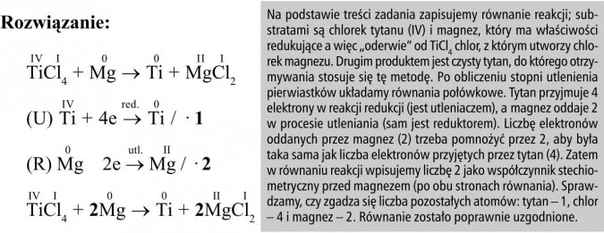 Na podstawie treści zadania zapisujemy równanie reakcji; substratami są chlorek tytanu (IV) i magnez, który ma właściwości redukujące a więc „oderwie” od TiCl4 chlor, z którym utworzy chlorek magnezu. Drugim produktem jest czysty tytan, do którego otrzymywania stosuje się tę metodę. Po obliczeniu stopni utlenienia pierwiastków układamy równania połówkowe. Tytan przyjmuje 4 elektrony w reakcji redukcji (jest utleniaczem), a magnez oddaje 2 w procesie utleniania (sam jest reduktorem). Liczbę elektronów oddanych przez magnez (2) trzeba pomnożyć przez 2, aby była taka sama jak liczba elektronów przyjętych przez tytan (4). Zatem w równaniu reakcji wpisujemy liczbę 2 jako współczynnik stechiometryczny przed magnezem (po obu stronach równania). Sprawdzamy, czy zgadza się liczba pozostałych atomów: tytan - 1, chlor - 4 i magnez - 2. Równanie zostało poprawnie uzgodnione.