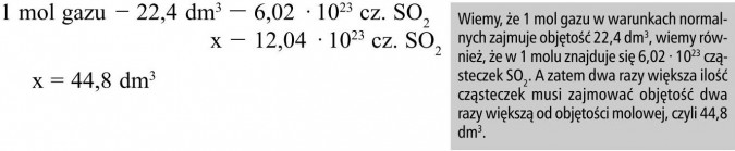 Wiemy, że 1 mol gazu w warunkach normalnych zajmuje objętość 22,4 dm3, wiemy również, że w 1 molu znajduje się 6,02 · 1023 cząsteczek SO2. A zatem dwa razy większa ilość cząsteczek musi zajmować objętość dwa razy większą od objętości molowej, czyli 44,8 dm3.