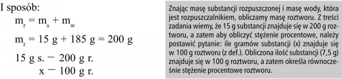 Znając masę substancji rozpuszczonej i masę wody, która jest rozpuszczalnikiem, obliczamy masę roztworu. Z treści zadania wiemy, że 15 g substancji znajduje się w 200 g roztworu, a zatem aby obliczyć stężenie procentowe, należy postawić pytanie: ile gramów substancji (x) znajduje się w 100 g roztworu (z def.). Obliczona ilość substancji (7,5 g) znajduje się w 100 g roztworu, a zatem określa równocześnie stężenie procentowe roztworu.