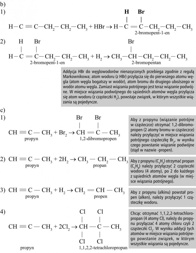 Addycja HBr do węglowodorów nienasyconych przebiega zgodnie z regułą Markownikowa; atom wodoru (z HBr) przyłącza się do pierwszego atomu węgla (atom węgla bogatszy w wodór), atom bromu do drugiego uboższego w wodór atomu węgla. Zamiast wiązania potrójnego jest teraz wiązanie podwójne. W miejsce wiązania podwójnego do sąsiednich atomów węgla przyłącza się atom wodoru (z cząsteczki H2), powstaje związek, w którym wszystkie wiązania są pojedyncze. Aby z propynu (wiązanie potrójne w cząsteczce) otrzymać 1,2-dibromopropen (2 atomy bromu w cząsteczce) należy przyłączyć w miejsce wiązania potrójnego cząsteczkę Br2, w wyniku czego powstanie wiązanie podwójne (stąd w nazwie -propen). Aby z propynu (C3H4) otrzymać propan (C3H8) należy przyłączyć 2 cząsteczki wodoru (4 atomy), po 2 do każdego z sąsiednich atomów węgla (w miejsce wiązania potrójnego). Aby z propynu (alkinu) powstał propen (alken), należy przyłączyć 1 cząsteczkę wodoru. Chcąc otrzymać 1,1,2,2-tetrachloropropan (4 atomy Cl), należy do propynu przyłączać 4 atomy chloru czyli 2 cząsteczki Cl2. W wyniku addycji tych atomów w miejsce wiązania potrójnego powstanie związek, w którym wszystkie wiązania są pojedyncze.
